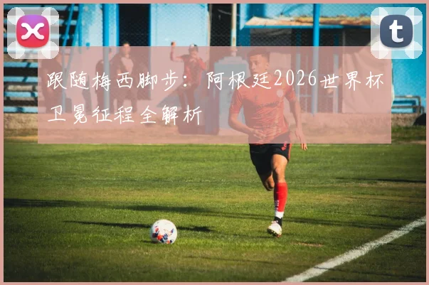 跟随梅西脚步：阿根廷2026世界杯卫冕征程全解析
