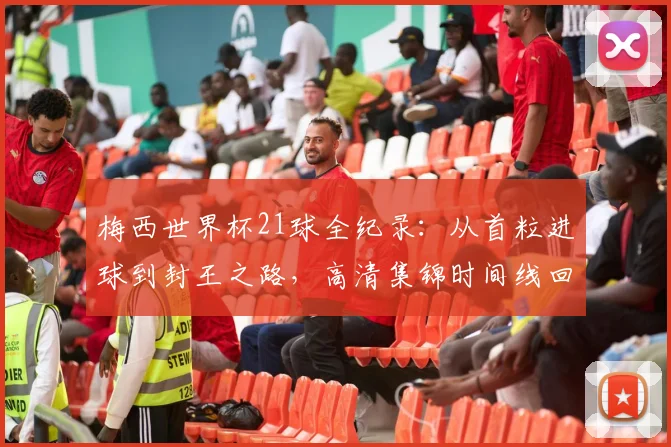 梅西世界杯21球全纪录：从首粒进球到封王之路，高清集锦时间线回顾