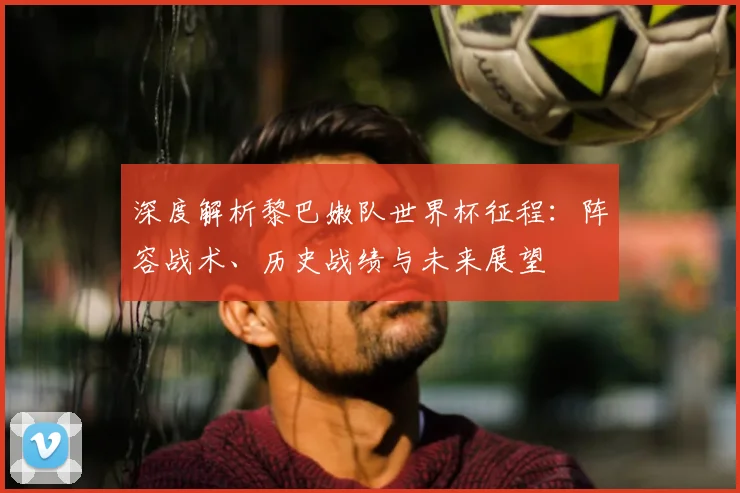 深度解析黎巴嫩队世界杯征程：阵容战术、历史战绩与未来展望