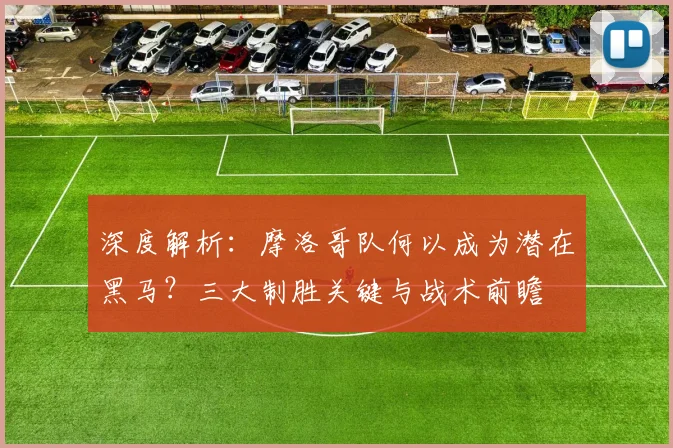 深度解析:摩洛哥队何以成为潜在黑马?三大制胜关键与战术前瞻