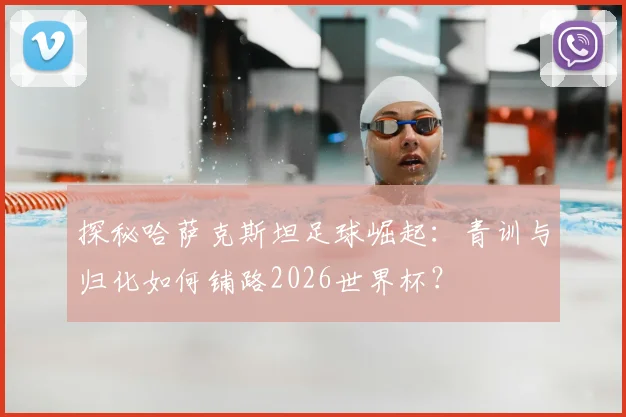 探秘哈萨克斯坦足球崛起：青训与归化如何铺路2026世界杯？