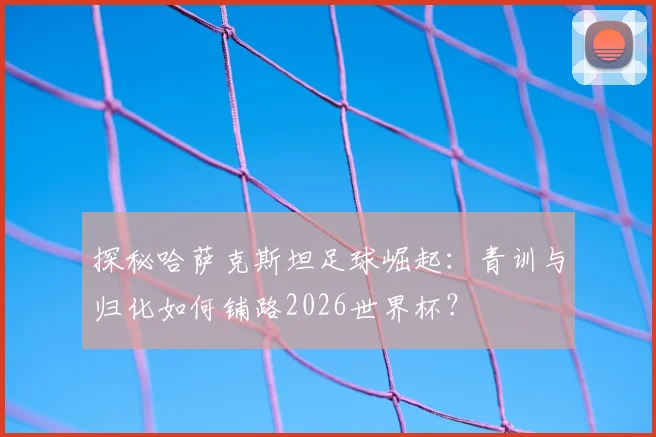 探秘哈萨克斯坦足球崛起:青训与归化如何铺路2026世界杯?