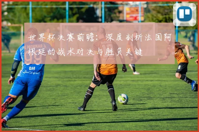 世界杯决赛前瞻:深度剖析法国阿根廷的战术对决与胜负关键