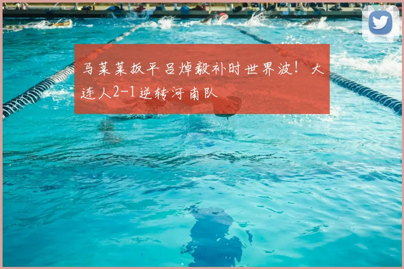马莱莱扳平吕焯毅补时世界波!大连人2-1逆转河南队